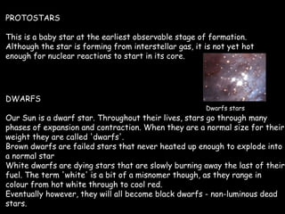 PROTOSTARS This is a baby star at the earliest observable stage of formation. Although the star is forming from interstellar gas, it is not yet hot enough for nuclear reactions to start in its core.  DWARFS Our Sun is a dwarf star. Throughout their lives, stars go through many phases of expansion and contraction. When they are a normal size for their weight they are called 'dwarfs'. Brown dwarfs are failed stars that never heated up enough to explode into a normal star  White dwarfs are dying stars that are slowly burning away the last of their fuel. The term 'white' is a bit of a misnomer though, as they range in colour from hot white through to cool red.  Eventually however, they will all become black dwarfs - non-luminous dead stars.  Dwarfs stars 