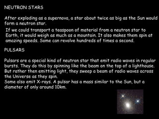 NEUTRON STARS After exploding as a supernova, a star about twice as big as the Sun would form a neutron star.  If we could transport a teaspoon of material from a neutron star to Earth, it would weigh as much as a mountain. It also makes them spin at amazing speeds. Some can revolve hundreds of times a second.  PULSARS Pulsars are a special kind of neutron star that emit radio waves in regular bursts. They do this by spinning like the beam on the top of a lighthouse. But rather then emitting light, they sweep a beam of radio waves across the Universe as they spin. Some also emit X-rays. A pulsar has a mass similar to the Sun, but a diameter of only around 10km. 