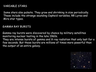 VARIABLE STARS Some stars also pulsate. They grow and shrinking in size periodically. These include the strange sounding Cepheid variables, RR Lyrea and Mira star types.  GAMMA RAY BURSTS Gamma ray bursts were discovered by chance by military satellites monitoring nuclear testing in the late 1960s. They are intense bursts of gamma and X-ray radiation that only last for a few seconds. But these bursts are millions of times more powerful than the output of an entire galaxy. 