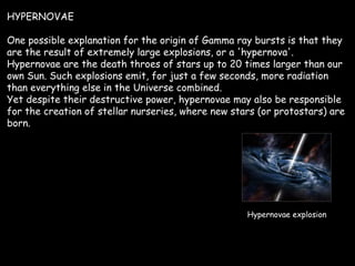 HYPERNOVAE One possible explanation for the origin of Gamma ray bursts is that they are the result of extremely large explosions, or a 'hypernova'. Hypernovae are the death throes of stars up to 20 times larger than our own Sun. Such explosions emit, for just a few seconds, more radiation than everything else in the Universe combined. Yet despite their destructive power, hypernovae may also be responsible for the creation of stellar nurseries, where new stars (or protostars) are born. Hypernovae explosion 