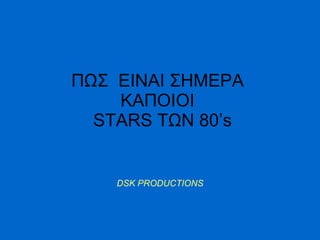 ΠΩΣ  ΕΙΝΑΙ ΣΗΜΕΡΑ  ΚΑΠΟΙΟΙ    STARS  ΤΩΝ 80’ s DSK PRODUCTIONS 