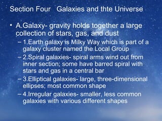 Section Four Galaxies and thte Universe
• A.Galaxy- gravity holds together a large
collection of stars, gas, and dust
– 1.Earth galaxy is Milky Way which is part of a
galaxy cluster named the Local Group
– 2.Spiral galaxies- spiral arms wind out from
inner section; some have barred spiral with
stars and gas in a central bar
– 3.Elliptical galaxies- large, three-dimensional
ellipses; most common shape
– 4.Irregular galaxies- smaller, less common
galaxies with various different shapes
 
