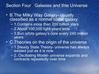 Section Four Galaxies and thte Universe
• B.The Milky Way Galaxy- usually
classified as a normal spiral galaxy
– 1.Contains more than 200 billion stars
– 2.About 100,000 light-years wide
– 3.Sun orbits galaxy’s core every 240 million
years
• C.Theories on the origin of the universe
– 1.Steady State Theory- universe has always
existed just as it is now
– 2. Oscillating Model- universe expands and
contracts repeatedly over time
 