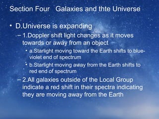 Section Four Galaxies and thte Universe
• D.Universe is expanding
– 1.Doppler shift light changes as it moves
towards or away from an object
• a.Starlight moving toward the Earth shifts to blue-
violet end of spectrum
• b.Starlight moving away from the Earth shifts to
red end of spectrum
– 2.All galaxies outside of the Local Group
indicate a red shift in their spectra indicating
they are moving away from the Earth
 