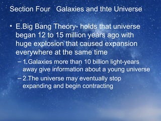Section Four Galaxies and thte Universe
• E.Big Bang Theory- holds that universe
began 12 to 15 million years ago with
huge explosion that caused expansion
everywhere at the same time
– 1.Galaxies more than 10 billion light-years
away give information about a young universe
– 2.The universe may eventually stop
expanding and begin contracting
 