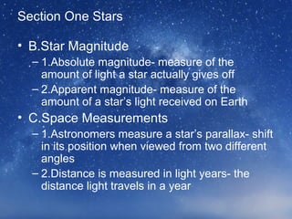 Section One Stars
• B.Star Magnitude
– 1.Absolute magnitude- measure of the
amount of light a star actually gives off
– 2.Apparent magnitude- measure of the
amount of a star’s light received on Earth
• C.Space Measurements
– 1.Astronomers measure a star’s parallax- shift
in its position when viewed from two different
angles
– 2.Distance is measured in light years- the
distance light travels in a year
 