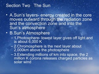 Section Two The Sun
• A.Sun’s layers- energy created in the core
moves outward through the radiation zone
and the convection zone and into the
Sun’s atmosphere
• B.Sun’s Atmosphere
– 1.Photosphere- lowest layer gives off light and
is about 6,000 K
– 2.Chromosphere is the next layer about
2,000km above the photosphere
– 3.Extending millions of km into space, the 2
million K corona releases charged particles as
solar wind
 