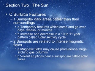 Section Two The Sun
• C.Surface Features
– 1.Sunspots- dark areas cooler than their
surroundings
• a.Temporary features which come and go over
days, weeks, or months
• b.Increase and decrease in a 10 to 11 year
pattern called Solar Activity cycle
– 2.Sunspots are related to intense magnetic
fields
• a.Magnetic fields may cause prominence- huge
arching gas columns
• b.Violent eruptions near a sunspot are called solar
flares
 