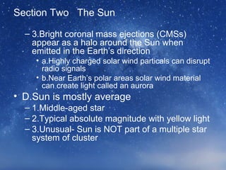 Section Two The Sun
– 3.Bright coronal mass ejections (CMSs)
appear as a halo around the Sun when
emitted in the Earth’s direction
• a.Highly charged solar wind particals can disrupt
radio signals
• b.Near Earth’s polar areas solar wind material
can create light called an aurora
• D.Sun is mostly average
– 1.Middle-aged star
– 2.Typical absolute magnitude with yellow light
– 3.Unusual- Sun is NOT part of a multiple star
system of cluster
 