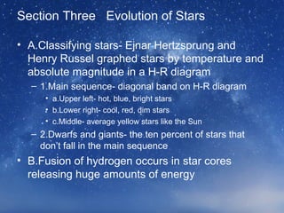 Section Three Evolution of Stars
• A.Classifying stars- Ejnar Hertzsprung and
Henry Russel graphed stars by temperature and
absolute magnitude in a H-R diagram
– 1.Main sequence- diagonal band on H-R diagram
• a.Upper left- hot, blue, bright stars
• b.Lower right- cool, red, dim stars
• c.Middle- average yellow stars like the Sun
– 2.Dwarfs and giants- the ten percent of stars that
don’t fall in the main sequence
• B.Fusion of hydrogen occurs in star cores
releasing huge amounts of energy
 