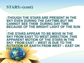 STARS:-(cont)
THOUGH THE STARS ARE PRESENT IN THE
SKY EVEN DURING THE DAYTIME,BUT WE
CANNOT SEE THEM DURING DAY TIME
BECAUSE OF THE BRIGHT LIGHT OF THE SUN
.
THE STARS APPEAR TO BE MOVE IN THE
SKY FROM EAST TO WEST DIRECTION .THIS
APPARENT MOTION OF THE STARS IN THE
SKY FROM EAST – WEST IS DUE TO THE
ROTATION OF EARTH FROM WEST – EAST ON
ITS AXIS
 