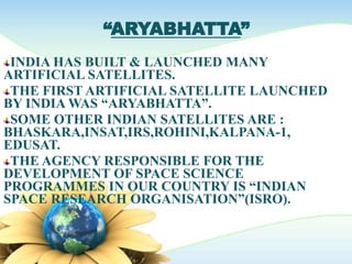 “ARYABHATTA”
INDIA HAS BUILT & LAUNCHED MANY
ARTIFICIAL SATELLITES.
THE FIRST ARTIFICIAL SATELLITE LAUNCHED
BY INDIA WAS “ARYABHATTA”.
SOME OTHER INDIAN SATELLITES ARE :
BHASKARA,INSAT,IRS,ROHINI,KALPANA-1,
EDUSAT.
THE AGENCY RESPONSIBLE FOR THE
DEVELOPMENT OF SPACE SCIENCE
PROGRAMMES IN OUR COUNTRY IS “INDIAN
SPACE RESEARCH ORGANISATION”(ISRO).
 