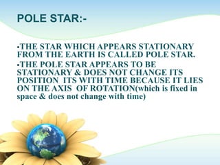 POLE STAR:-
THE STAR WHICH APPEARS STATIONARY
FROM THE EARTH IS CALLED POLE STAR.
THE POLE STAR APPEARS TO BE
STATIONARY & DOES NOT CHANGE ITS
POSITION ITS WITH TIME BECAUSE IT LIES
ON THE AXIS OF ROTATION(which is fixed in
space & does not change with time)
 
