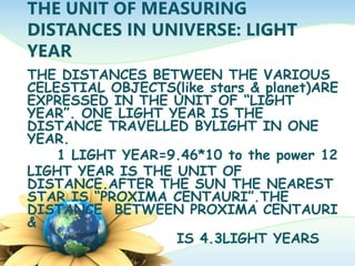 THE UNIT OF MEASURING
DISTANCES IN UNIVERSE: LIGHT
YEAR
THE DISTANCES BETWEEN THE VARIOUS
CELESTIAL OBJECTS(like stars & planet)ARE
EXPRESSED IN THE UNIT OF “LIGHT
YEAR”. ONE LIGHT YEAR IS THE
DISTANCE TRAVELLED BYLIGHT IN ONE
YEAR.
1 LIGHT YEAR=9.46*10 to the power 12
LIGHT YEAR IS THE UNIT OF
DISTANCE.AFTER THE SUN THE NEAREST
STAR IS “PROXIMA CENTAURI”.THE
DISTANCE BETWEEN PROXIMA CENTAURI
&
IS 4.3LIGHT YEARS
 
