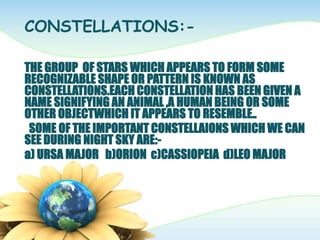 CONSTELLATIONS:-
THE GROUP OF STARS WHICH APPEARS TO FORM SOME
RECOGNIZABLE SHAPE OR PATTERN IS KNOWN AS
CONSTELLATIONS.EACH CONSTELLATION HAS BEEN GIVEN A
NAME SIGNIFYING AN ANIMAL ,A HUMAN BEING OR SOME
OTHER OBJECTWHICH IT APPEARS TO RESEMBLE..
SOME OF THE IMPORTANT CONSTELLAIONS WHICH WE CAN
SEE DURING NIGHT SKY ARE:-
a) URSA MAJOR b)ORION c)CASSIOPEIA d)LEO MAJOR
 