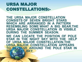 URSA MAJOR
CONSTELLATIONS:-
THE URSA MAJOR CONSTELLATION
CONSISTS OF SEVEN BRIGHT STARS
WHICH ARE ARRANGED IN A PATTERN
RESEMBLING SOME WHAT A BIG BEAR.THE
URSA MAJOR CONSTELLATION IS VISIBLE
DURING THE SUMMER SEASON.
WE CAN LOCATE THE POSITION OF POLE
STAR IN THE NIGHT SKY WITH THE HELP
OF URSA MAJOR CONSTELLATION.THE
URSA MAJOR CONSTELLATION APPEARS
TO REVOLVE AROUND THE POLE STAR IN
THE NIGHT SKY.
 