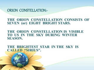 ORION CONSTELLATION:-
THE ORION CONSTELLATION CONSISTS OF
SEVEN (or) EIGHT BRIGHT STARS.
THE ORION CONSTELLATION IS VISIBLE
TO US IN THE SKY DURING WINTER
SEASON.
THE BRIGHTEST STAR IN THE SKY IS
CALLED “SIRIUS”.
 