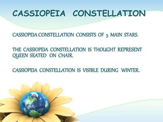 CASSIOPEIA CONSTELLATION
CASSIOPEIACONSTELLATION CONSISTS OF 5 MAIN STARS.
THE CASSIOPEIA CONSTELLATION IS THOUGHT REPRESENT
QUEEN SEATED ON CHAIR.
CASSIOPEIA CONSTELLATION IS VISIBLE DURING WINTER.
 