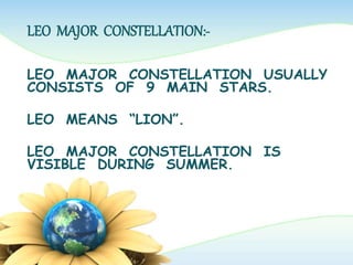 LEO MAJOR CONSTELLATION:-
LEO MAJOR CONSTELLATION USUALLY
CONSISTS OF 9 MAIN STARS.
LEO MEANS “LION”.
LEO MAJOR CONSTELLATION IS
VISIBLE DURING SUMMER.
 