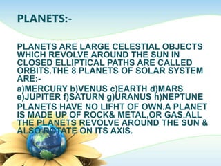 PLANETS:-
PLANETS ARE LARGE CELESTIAL OBJECTS
WHICH REVOLVE AROUND THE SUN IN
CLOSED ELLIPTICAL PATHS ARE CALLED
ORBITS.THE 8 PLANETS OF SOLAR SYSTEM
ARE:-
a)MERCURY b)VENUS c)EARTH d)MARS
e)JUPITER f)SATURN g)URANUS h)NEPTUNE
PLANETS HAVE NO LIFHT OF OWN.A PLANET
IS MADE UP OF ROCK& METAL,OR GAS.ALL
THE PLANETS REVOLVE AROUND THE SUN &
ALSO ROTATE ON ITS AXIS.
 