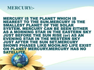 MERCURY:-
MERCURY IS THE PLANET WHICH IS
NEAREST TO THE SUN.MERCURY IS THE
SMALLEST PLANET OF THE SOLAR
SYSTEM. MERCURY CAN BE SEEN EITHER
AS A MORNING STAR IN THE EASTERN SKY
JUST BEFORE THE SUN RISE (or) AS AN
EVENING STAR IN THE WESTERN SKY
JUST AFTER THE SUN SET.MERCURY
SHOWS PHASES LIKE MOON.NO LIFE EXIST
ON PLANET MERCURY.MERCURY HAS NO
SATELLITE.
 
