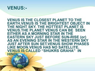VENUS:-
VENUS IS THE CLOSEST PLANET TO THE
EARTH.VENUS IS THE BRIGHTEST OBJECT IN
THE NIGHT SKY. THE HOTTEST PLANET IS
VENUS.THE PLANET VENUS CAN BE SEEN
EITHER AS A MORNING STAR IN THE
EASTERN SKY JUST BEFORE SUN-RISE (or)
AS AN EVENING STAR IN THE WESTERN SKY
JUST AFTER SUN SET.VENUS SHOW PHASES
LIKE MOON.VENUS HAS NO SATELLITE.
VENUS IS CALLED “SHUKRS GRAHA” IN
HINDI.
 