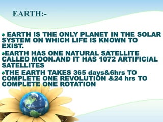 EARTH:-
EARTH IS THE ONLY PLANET IN THE SOLAR
SYSTEM ON WHICH LIFE IS KNOWN TO
EXIST.
EARTH HAS ONE NATURAL SATELLITE
CALLED MOON.AND IT HAS 1072 ARTIFICIAL
SATELLITES
THE EARTH TAKES 365 days&6hrs TO
COMPLETE ONE REVOLUTION &24 hrs TO
COMPLETE ONE ROTATION
 