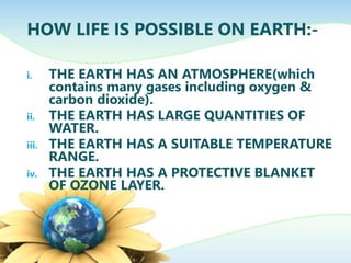 HOW LIFE IS POSSIBLE ON EARTH:-
i. THE EARTH HAS AN ATMOSPHERE(which
contains many gases including oxygen &
carbon dioxide).
ii. THE EARTH HAS LARGE QUANTITIES OF
WATER.
iii. THE EARTH HAS A SUITABLE TEMPERATURE
RANGE.
iv. THE EARTH HAS A PROTECTIVE BLANKET
OF OZONE LAYER.
 
