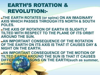 EARTH’S ROTATION &
REVOLUTION:-
THE EARTH ROTATES (or spins) ON AN IMAGINARY
AXIS WHICH PASSES THROUGH ITS NORTH & SOUTH
POLES.
THE AXIS OF ROTATION OF EARTH IS SLIGHTLY
TILTED WITH RESPECT TO THE PLANE OF ITS ORBIT
AROUND THE SUN.
AN IMPORTANT CONSEQUENCE OF THE ROTATION
OF THE EARTH ON ITS AXIS IS THAT IT CAUSES DAY &
NIGHT ON THE EARTH.
AN IMPORTANT CONSEQUENCE OF THE MOTION OF
TILTED EARTH AROUND THE SUN IS THAT IT CAUSES
DIFFERENT SEASONS ON THE EARTH(such as summer,
winter etc.)
 