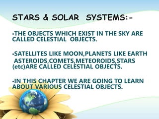 STARS & SOLAR SYSTEMS:-
THE OBJECTS WHICH EXIST IN THE SKY ARE
CALLED CELESTIAL OBJECTS.
SATELLITES LIKE MOON,PLANETS LIKE EARTH
ASTEROIDS,COMETS,METEOROIDS,STARS
(etc)ARE CALLED CELESTIAL OBJECTS.
IN THIS CHAPTER WE ARE GOING TO LEARN
ABOUT VARIOUS CELESTIAL OBJECTS.
 
