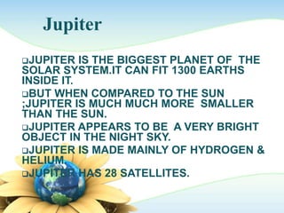 Jupiter
JUPITER IS THE BIGGEST PLANET OF THE
SOLAR SYSTEM.IT CAN FIT 1300 EARTHS
INSIDE IT.
BUT WHEN COMPARED TO THE SUN
;JUPITER IS MUCH MUCH MORE SMALLER
THAN THE SUN.
JUPITER APPEARS TO BE A VERY BRIGHT
OBJECT IN THE NIGHT SKY.
JUPITER IS MADE MAINLY OF HYDROGEN &
HELIUM.
JUPITER HAS 28 SATELLITES.
 