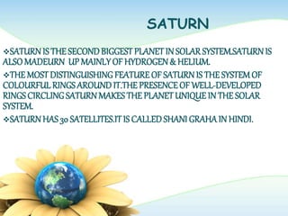 SATURN
SATURNIS THE SECONDBIGGEST PLANET IN SOLAR SYSTEM.SATURN IS
ALSOMADEURN UP MAINLYOF HYDROGEN& HELIUM.
THE MOSTDISTINGUISHINGFEATURE OF SATURNIS THE SYSTEMOF
COLOURFULRINGSAROUNDIT.THE PRESENCEOF WELL-DEVELOPED
RINGSCIRCLINGSATURNMAKES THE PLANETUNIQUE IN THE SOLAR
SYSTEM.
SATURNHAS 30 SATELLITES.ITIS CALLEDSHANI GRAHAIN HINDI.
 