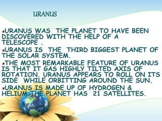 URANUS
URANUS WAS THE PLANET TO HAVE BEEN
DISCOVERED WITH THE HELP OF A
TELESCOPE .
URANUS IS THE THIRD BIGGEST PLANET OF
THE SOLAR SYSTEM.
THE MOST REMARKABLE FEATURE OF URANUS
IS THAT IT GAS HIGHLY TILTED AXIS OF
ROTATION. URANUS APPEARS TO ROLL ON ITS
SIDE WHILE ORBITTING AROUND THE SUN.
URANUS IS MADE UP OF HYDROGEN &
HELIUM.THE PLANET HAS 21 SATELLITES.
 