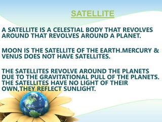 SATELLITE
A SATELLITE IS A CELESTIAL BODY THAT REVOLVES
AROUND THAT REVOLVES AROUND A PLANET.
MOON IS THE SATELLITE OF THE EARTH.MERCURY &
VENUS DOES NOT HAVE SATELLITES.
THE SATELLITES REVOLVE AROUND THE PLANETS
DUE TO THE GRAVITATIONAL PULL OF THE PLANETS.
THE SATELLITES HAVE NO LIGHT OF THEIR
OWN,THEY REFLECT SUNLIGHT.
 