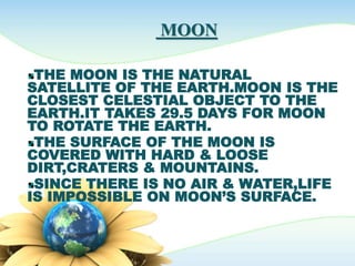 MOON
THE MOON IS THE NATURAL
SATELLITE OF THE EARTH.MOON IS THE
CLOSEST CELESTIAL OBJECT TO THE
EARTH.IT TAKES 29.5 DAYS FOR MOON
TO ROTATE THE EARTH.
THE SURFACE OF THE MOON IS
COVERED WITH HARD & LOOSE
DIRT,CRATERS & MOUNTAINS.
SINCE THERE IS NO AIR & WATER,LIFE
IS IMPOSSIBLE ON MOON’S SURFACE.
 