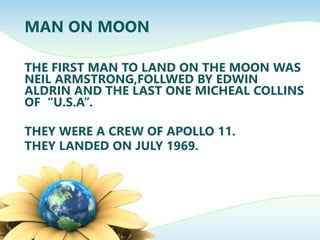 MAN ON MOON
THE FIRST MAN TO LAND ON THE MOON WAS
NEIL ARMSTRONG,FOLLWED BY EDWIN
ALDRIN AND THE LAST ONE MICHEAL COLLINS
OF “U.S.A”.
THEY WERE A CREW OF APOLLO 11.
THEY LANDED ON JULY 1969.
 