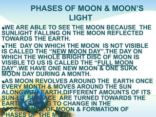 PHASES OF MOON & MOON’S
LIGHT
WE ARE ABLE TO SEE THE MOON BECAUSE THE
SUNLIGHT FALLING ON THE MOON REFLECTED
TOWARDS THE EARTH.
THE DAY ON WHICH THE MOON IS NOT VISIBLE
IS CALLED THE “NEW MOON DAY”.THE DAY ON
WHICH THE WHOLE BRIGHT DISC OF MOON IS
VISIBLE TO US IS CALLED THE “FULL MOON
DAY”.WE HAVE ONE NEW MOON & ONE SUKK
MOON DAY DURING A MONTH.
AS MOON REVOLVES AROUND THE EARTH ONCE
EVERY MONTH & MOVES AROUND THE SUN
ALONGWITH EARTH,DIFFERENT AMOUNTS OF ITS
SUN-LIT SURFACE ARE TURNED TOWARDS THE
EARTH LEADING TO CHANGE IN THE
APPEARANCE OF MOON & FORMATION OF
PHASES OF THE MOON.
 