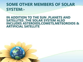 SOME OTHER MEMBERS OF SOLAR
SYSTEM:-
IN ADDITION TO THE SUN ,PLANETS AND
SATELLITES ,THE SOLAR SYSTEM ALSO
INCLUDES ASTEROIDS,COMETS,METEOROIDS &
ARTIFICIAL SATELLITE
 