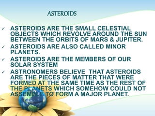 ASTEROIDS
 ASTEROIDS ARE THE SMALL CELESTIAL
OBJECTS WHICH REVOLVE AROUND THE SUN
BETWEEN THE ORBITS OF MARS & JUPITER.
 ASTEROIDS ARE ALSO CALLED MINOR
PLANETS.
 ASTEROIDS ARE THE MEMBERS OF OUR
SOLAR SYSTEM
 ASTRONOMERS BELIEVE THAT ASTEROIDS
ARE THE PIECES OF MATTER THAT WERE
FORMED AT THE SAME TIME AS THE REST OF
THE PLANETS WHICH SOMEHOW COULD NOT
ASSEMBLE TO FORM A MAJOR PLANET.
 