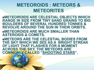 METEOROIDS : METEORS &
METEORITES
METEOROIDS ARE CELESTIAL OBJECTS WHICH
RANGE IN SIZE FROM TINY SAND GRAINS TO BIG
BOULDERS OF SEVERAL HUNDRED TONNES &
REVOLVE AROUND THE SUN IN THEIR ORBITS.
METEOROIDS ARE MUCH SMALLER THAN
ASTEROIDS & COMETS.
METEORS ARE THE CELESTIAL BODIES FROM
THE SKY WHICH WE SEE AS A BRIGHT STREAK
OF LIGHT THAT FLASHES FOR A MOMENT
ACROSS THE SKY. THE METEORS ARE
COMMONLY CALLED “SHOOTING STARS”.
 