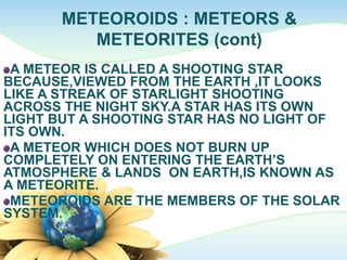 METEOROIDS : METEORS &
METEORITES (cont)
A METEOR IS CALLED A SHOOTING STAR
BECAUSE,VIEWED FROM THE EARTH ,IT LOOKS
LIKE A STREAK OF STARLIGHT SHOOTING
ACROSS THE NIGHT SKY.A STAR HAS ITS OWN
LIGHT BUT A SHOOTING STAR HAS NO LIGHT OF
ITS OWN.
A METEOR WHICH DOES NOT BURN UP
COMPLETELY ON ENTERING THE EARTH’S
ATMOSPHERE & LANDS ON EARTH,IS KNOWN AS
A METEORITE.
METEOROIDS ARE THE MEMBERS OF THE SOLAR
SYSTEM.
 