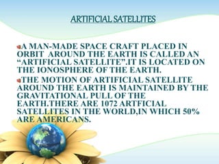 ARTIFICIAL SATELLITES
A MAN-MADE SPACE CRAFT PLACED IN
ORBIT AROUND THE EARTH IS CALLED AN
“ARTIFICIAL SATELLITE”.IT IS LOCATED ON
THE IONOSPHERE OF THE EARTH.
THE MOTION OF ARTIFICIAL SATELLITE
AROUND THE EARTH IS MAINTAINED BY THE
GRAVITATIONAL PULL OF THE
EARTH.THERE ARE 1072 ARTFICIAL
SATELLITES IN THE WORLD,IN WHICH 50%
ARE AMERICANS.
 