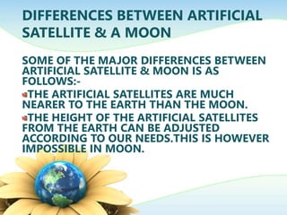 DIFFERENCES BETWEEN ARTIFICIAL
SATELLITE & A MOON
SOME OF THE MAJOR DIFFERENCES BETWEEN
ARTIFICIAL SATELLITE & MOON IS AS
FOLLOWS:-
THE ARTIFICIAL SATELLITES ARE MUCH
NEARER TO THE EARTH THAN THE MOON.
THE HEIGHT OF THE ARTIFICIAL SATELLITES
FROM THE EARTH CAN BE ADJUSTED
ACCORDING TO OUR NEEDS.THIS IS HOWEVER
IMPOSSIBLE IN MOON.
 