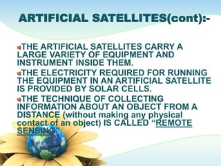 ARTIFICIAL SATELLITES(cont):-
THE ARTIFICIAL SATELLITES CARRY A
LARGE VARIETY OF EQUIPMENT AND
INSTRUMENT INSIDE THEM.
THE ELECTRICITY REQUIRED FOR RUNNING
THE EQUIPMENT IN AN ARTIFICIAL SATELLITE
IS PROVIDED BY SOLAR CELLS.
THE TECHNIQUE OF COLLECTING
INFORMATION ABOUT AN OBJECT FROM A
DISTANCE (without making any physical
contact of an object) IS CALLED “REMOTE
SENSING”.
 