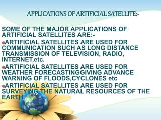 APPLICATIONS OF ARTIFICIAL SATELLITE:-
SOME OF THE MAJOR APPLICATIONS OF
ARTIFICIAL SATELLITES ARE:-
ARTIFICIAL SATELLITES ARE USED FOR
COMMUNICATION SUCH AS LONG DISTANCE
TRANSMISSION OF TELEVISION, RADIO,
INTERNET,etc.
ARTIFICIAL SATELLITES ARE USED FOR
WEATHER FORECASTINGGIVING ADVANCE
WARNING OF FLOODS,CYCLONES etc
ARTIFICIAL SATELLITES ARE USED FOR
SURVEYING THE NATURAL RESOURCES OF THE
EARTH.
 