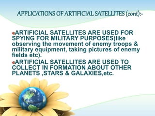 APPLICATIONS OF ARTIFICIAL SATELLITES (cont):-
ARTIFICIAL SATELLITES ARE USED FOR
SPYING FOR MILITARY PURPOSES(like
observing the movement of enemy troops &
military equipment, taking pictures of enemy
fields etc).
ARTIFICIAL SATELLITES ARE USED TO
COLLECT IN FORMATION ABOUT OTHER
PLANETS ,STARS & GALAXIES,etc.
 
