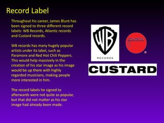 Record Label 
Throughout his career, James Blunt has 
been signed to three different record 
labels: WB Records, Atlantic records 
and Custard records. 
WB records has many hugely popular 
artists under its label, such as 
Paramore and Red Hot Chili Peppers. 
This would help massively in the 
creation of his star image as his image 
would be up there with highly 
regarded musicians, making people 
more interested in him. 
The record labels he signed to 
afterwards were not quite as popular, 
but that did not matter as his star 
image had already been made. 
 