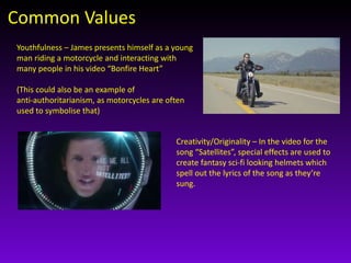 Common Values 
Youthfulness – James presents himself as a young 
man riding a motorcycle and interacting with 
many people in his video “Bonfire Heart” 
(This could also be an example of 
anti-authoritarianism, as motorcycles are often 
used to symbolise that) 
Creativity/Originality – In the video for the 
song “Satellites”, special effects are used to 
create fantasy sci-fi looking helmets which 
spell out the lyrics of the song as they’re 
sung. 
 