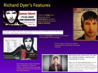 Richard Dyer’s Features 
A star is an image, not a 
real person, that is 
constructed (as any other 
aspect of fiction is) out of a 
range of materials. 
Stars are commodities produced and consumed 
on the strength of their meanings. 
Stars depend upon a range of subsidiary 
media – magazines, TV, radio, the 
internet – in order to construct an image 
for themselves which can be marketed to 
their target audiences. 
The star image is made up of a range of 
meanings which are attractive to the target 
audiences 
 