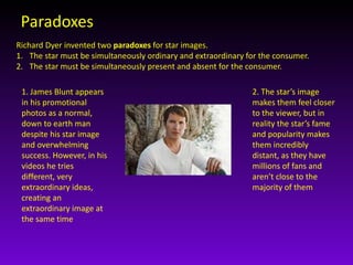 Paradoxes 
Richard Dyer invented two paradoxes for star images. 
1. The star must be simultaneously ordinary and extraordinary for the consumer. 
2. The star must be simultaneously present and absent for the consumer. 
1. James Blunt appears 
in his promotional 
photos as a normal, 
down to earth man 
despite his star image 
and overwhelming 
success. However, in his 
videos he tries 
different, very 
extraordinary ideas, 
creating an 
extraordinary image at 
the same time 
2. The star’s image 
makes them feel closer 
to the viewer, but in 
reality the star’s fame 
and popularity makes 
them incredibly 
distant, as they have 
millions of fans and 
aren’t close to the 
majority of them 
 